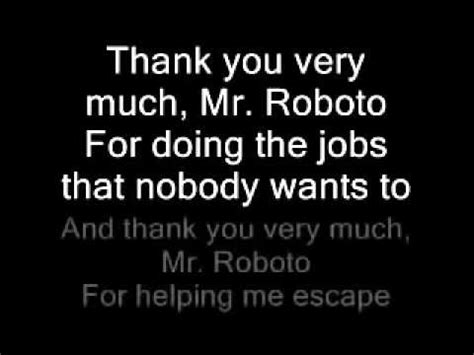 Mr roboto lyrics - Misheard Lyrics-> Song-> M-> Mr. Roboto. Misheard lyrics (also called mondegreens) occur when people misunderstand the lyrics in a song. These are NOT intentional rephrasing of lyrics, which is called parody.This page contains all the misheard lyrics for Mr. Roboto that have been submitted to this site and the old collection from inthe80s …
